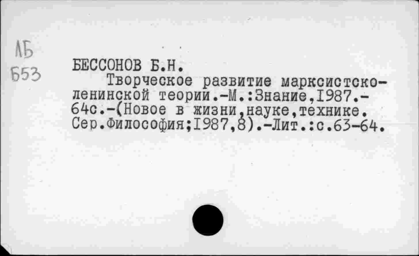 ﻿№
Б53
БЕССОНОВ Б.Н.
Творческое развитие марксистско-ленинской теории.-М.:3нание,1987.-64с.-(Новое в жизни,науке,технике. Сео.Философия;1987,8).-Лит.:с.63-64.